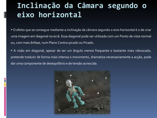 Inclinação da Câmara segundo o eixo horizontal O efeito que se consegue mediante a inclinação da câmara segundo o eixo horizontal é o de criar uma imagem em diagonal no ecrã. Essa diagonal pode ser utilizada com um Ponto de vista normal ou, com mais ênfase, num Plano Contra-picado ou Picado.  A visão em diagonal, apesar de ser um ângulo menos frequente e bastante mais rebuscado, pretende traduzir de forma mais intensa o movimento, dramatiza necessariamente a acção, pode dar uma componente de desequilíbrio e de tensão acrescida.  