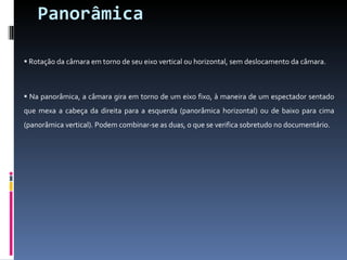 Panorâmica Rotação da câmara em torno de seu eixo vertical ou horizontal, sem deslocamento da câmara. Na panorâmica, a câmara gira em torno de um eixo fixo, à maneira de um espectador sentado que mexa a cabeça da direita para a esquerda (panorâmica horizontal) ou de baixo para cima (panorâmica vertical). Podem combinar-se as duas, o que se verifica sobretudo no documentário. 