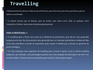Travelling Deslocamento da câmara. Pode ser para frente (in), para trás (out), para cima, para baixo, para os lados ou combinado. A própria câmara que se desloca, quer ao ombro, quer sobre carris, dolly ou qualquer outro mecanismo. Existem vários tipos de deslocações possíveis: PARA A FRENTE(dolly  in) O travelling para a frente vem juntar-se à eficiência da panorâmica, pois dá-nos uma apreensão progressiva do real. No documentário esta apreensão tem um interesse estritamente intelectual. Mas numa obra dramática a tensão do espectador pode crescer à medida que a câmara se aproxima do ponto nevrálgico. Um dos empregos mais sugestivos do travelling para a frente é aquilo a que se chama travelling subjectivo: por exemplo, uma personagem penetra com uma sensação de admiração e de terror um mundo insólito. A câmara recorre ao travelling para simular a visão da personagem. 