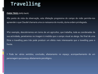 Travelling PARA TRÁS  (dolly back) Do ponto de vista da observação, esta dilatação progressiva do campo da visão permite-nos apreender o que Claudel chamaria uma co-naissance do mundo, duma ordem privilegiada. Por exemplo, descobriremos em torno de um agricultor, que trabalha, toda as coordenadas da sua actividade, penetramos na imagem à medida que o campo visual se alarga. No final de uma filme o travelling para trás pode produzir um efeito mais interessante que o travelling para a frente. Pode ter vários sentidos; conclusão; afastamento no espaço; acompanhamento de um personagem que avança; afastamento psicológico. 
