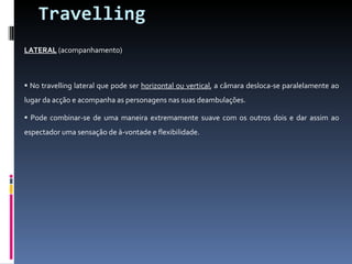 Travelling LATERAL  (acompanhamento) No travelling lateral que pode ser  horizontal ou vertical , a câmara desloca-se paralelamente ao lugar da acção e acompanha as personagens nas suas deambulações.  Pode combinar-se de uma maneira extremamente suave com os outros dois e dar assim ao espectador uma sensação de à-vontade e flexibilidade. 