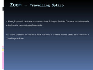 Zoom –  Travelling Óptico Alteração gradual, dentro de um mesmo plano, do ângulo de visão. Chama-se zoom-in quando este diminui e zoom-out quando aumenta.  A Zoom (objectiva de distância focal variável) é utilizada muitas vezes para substituir o Travelling mecânico. 