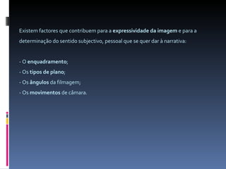 Existem factores que contribuem para a  expressividade da imagem  e para a determinação do sentido subjectivo, pessoal que se quer dar à narrativa: - O  enquadramento ; - Os  tipos de plano ; - Os  ângulos  da filmagem; - Os  movimentos  de câmara. 