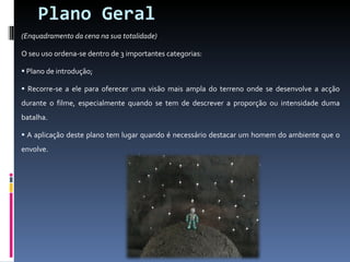 Plano Geral (Enquadramento da cena na sua totalidade) O seu uso ordena-se dentro de 3 importantes categorias: Plano de introdução; Recorre-se a ele para oferecer uma visão mais ampla do terreno onde se desenvolve a acção durante o filme, especialmente quando se tem de descrever a proporção ou intensidade duma batalha. A aplicação deste plano tem lugar quando é necessário destacar um homem do ambiente que o envolve. 