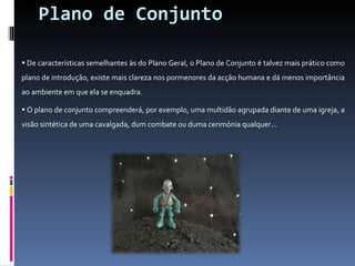 Plano de Conjunto De características semelhantes às do Plano Geral, o Plano de Conjunto é talvez mais prático como plano de introdução, existe mais clareza nos pormenores da acção humana e dá menos importância ao ambiente em que ela se enquadra. O plano de conjunto compreenderá, por exemplo, uma multidão agrupada diante de uma igreja, a visão sintética de uma cavalgada, dum combate ou duma cerimónia qualquer... 