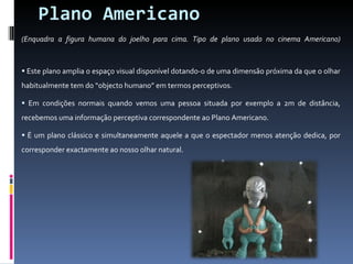 Plano Americano (Enquadra a figura humana do joelho para cima. Tipo de plano usado no cinema Americano)   Este plano amplia o espaço visual disponível dotando-o de uma dimensão próxima da que o olhar habitualmente tem do “objecto humano” em termos perceptivos. Em condições normais quando vemos uma pessoa situada por exemplo a 2m de distância, recebemos uma informação perceptiva correspondente ao Plano Americano. É um plano clássico e simultaneamente aquele a que o espectador menos atenção dedica, por corresponder exactamente ao nosso olhar natural.  