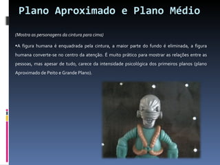 Plano Aproximado e Plano Médio (Mostra as personagens da cintura para cima)  A figura humana é enquadrada pela cintura, a maior parte do fundo é eliminada, a figura humana converte-se no centro da atenção. É muito prático para mostrar as relações entre as pessoas, mas apesar de tudo, carece da intensidade psicológica dos primeiros planos (plano Aproximado de Peito e Grande Plano).  