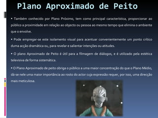 Plano Aproximado de Peito Também conhecido por Plano Próximo, tem como principal característica, proporcionar ao público a proximidade em relação ao objecto ou pessoa ao mesmo tempo que elimina o ambiente que o envolve. Pode empregar-se este isolamento visual para acentuar convenientemente um ponto crítico duma acção dramática ou, para revelar e salientar intenções ou atitudes. O plano Aproximado de Peito é útil para a filmagem de diálogos, e é utilizado pela estética televisiva de forma sistemática. O Plano Aproximado de peito obriga o público a uma maior concentração do que o Plano Médio, dá-se nele uma maior importância ao rosto do actor cuja expressão requer, por isso, uma direcção mais meticulosa.  