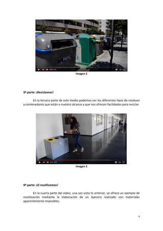 4
Imagen 2
3ª parte: ¡Reciclemos!
En la tercera parte de este medio podemos ver los diferentes tipos de residuos
y contenedores que están a nuestro alcance y que nos ofrecen facilidades para reciclar.
Imagen 3
4ª parte: ¡O reutilicemos!
En la cuarta parte del video, una vez visto lo anterior, se ofrece un ejemplo de
reutilización mediante la elaboración de un lapicero realizado con materiales
aparentemente inservibles.
 