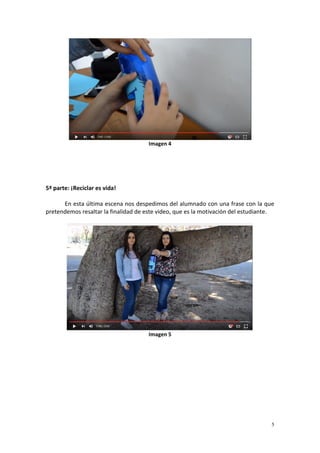 5
Imagen 4
5ª parte: ¡Reciclar es vida!
En esta última escena nos despedimos del alumnado con una frase con la que
pretendemos resaltar la finalidad de este video, que es la motivación del estudiante.
Imagen 5
 