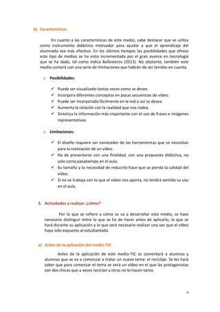 6
b) Características
En cuanto a las características de este medio, cabe destacar que se utiliza
como instrumento didáctico motivador para ayudar a que el aprendizaje del
alumnado sea más efectivo. En los últimos tiempos las posibilidades que ofrece
este tipo de medios se ha visto incrementada por el gran avance en tecnología
que se ha dado, tal como indica Ballesteros (2013). No obstante, también este
medio contará con una serie de limitaciones que habrán de ser tenidas en cuenta.
o Posibilidades:
 Puede ser visualizado tantas veces como se desee.
 Incorpora diferentes conceptos en pocas secuencias de vídeo.
 Puede ser incorporado fácilmente en la red si así se desea.
 Aumenta la relación con la realidad que nos rodea.
 Sintetiza la información más importante con el uso de frases e imágenes
representativas.
o Limitaciones:
 El diseño requiere ser conocedor de las herramientas que se necesitan
para la realización de un vídeo.
 Ha de presentarse con una finalidad, con una propuesta didáctica, no
solo como pasatiempo en el aula.
 Su tamaño y la necesidad de reducirlo hace que se pierda la calidad del
vídeo.
 Si no se trabaja con lo que el vídeo nos aporta, no tendrá sentido su uso
en el aula.
3. Actividades a realizar: ¿cómo?
Por lo que se refiere a cómo se va a desarrollar este medio, se hace
necesario distinguir entre lo que se ha de hacer antes de aplicarlo, lo que se
hará durante su aplicación y lo que será necesario realizar una vez que el vídeo
haya sido expuesto al estudiantado.
a) Antes de la aplicación del medio-TIC
Antes de la aplicación de este medio-TIC se comentará a alumnos y
alumnas que se va a comenzar a tratar un nuevo tema: el reciclaje. Se les hará
saber que para comenzar el tema se verá un vídeo en el que las protagonistas
son dos chicas que a veces reciclan y otras no lo hacen tanto.
 