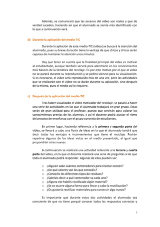7
Además, se comunicará que las escenas del vídeo son reales y que de
verdad suceden, haciendo así que el alumnado se sienta más identificado con
lo que a continuación verá.
b) Durante la aplicación del medio-TIC
Durante la apliación de este medio-TIC (vídeo) se buscará la atención del
alumnado, pues su breve duración tiene la ventaja de que chicos y chicas serán
capaces de mantener la atención unos minutos.
Hay que tener en cuenta que la finalidad principal del vídeo es motivar
al estudiantado, aunque también servirá para adentrarlo en los conocimientos
más básicos de la temática del reciclaje. Es por este motivo por el que el vídeo
no se parará durante su reproducción y se pedirá silencio para su visualización.
Si es necesario, el vídeo será reproducido más de una vez, pero las actividades
que se realizarán con el vídeo no se darán durante su aplicación, sino después
de la misma, pues el medio así lo requiere.
c) Después de la aplicación del medio-TIC
Tras haber visualizado el vídeo motivador del reciclaje, se pasará a hacer
una serie de actividades en las que el alumnado trabajará en gran grupo. Estas
serán de gran utilidad para el profesor, puesto que servirán para valorar los
conocimientos previos de los alumnos, y así el docente podrá ajustar el ritmo
del proceso de enseñanza con el grupo concreto de estudiantes.
En primer lugar, haciendo referencia a la primera y segunda parte del
vídeo, se llevará a cabo una lluvia de ideas en la que el alumnado tendrá que
decir todas las ventajas e inconvenientes que tiene el reciclaje. Podrán
repetirse algunas de las ideas vistas en el medio presentado, al igual que
propondrán otras nuevas.
A continuación se realizará una actividad referente a la tercera y cuarta
parte del vídeo, en la que el docente realizará una serie de preguntas a las que
todo el alumnado podrá responder. Algunas de ellas pueden ser:
o ¿Alguien sabe cuántos contenedores para reciclar existen?
o ¿De qué colores son los que conocéis?
o ¿Conocéis los diferentes tipos de residuos?
o ¿Sabríais decir a qué contenedor va cada uno?
o ¿Alguna vez habéis reutilizado algún material?
o ¿Se os ocurre alguna forma para llevar a cabo la reutilización?
o ¿Os gustaría reutilizar materiales para construir algo nuevo?
Es importante que durante estas dos actividades el alumnado sea
consciente de que no tiene porqué conocer todas las respuestas correctas y
 