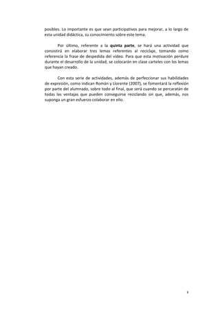 8
posibles. Lo importante es que sean participativos para mejorar, a lo largo de
esta unidad didáctica, su conocimiento sobre este tema.
Por último, referente a la quinta parte, se hará una actividad que
consistirá en elaborar tres lemas referentes al reciclaje, tomando como
referencia la frase de despedida del vídeo. Para que esta motivación perdure
durante el desarrollo de la unidad, se colocarán en clase carteles con los lemas
que hayan creado.
Con esta serie de actividades, además de perfeccionar sus habilidades
de expresión, como indican Román y Llorente (2007), se fomentará la reflexión
por parte del alumnado, sobre todo al final, que será cuando se percaratán de
todas las ventajas que pueden conseguirse reciclando sin que, además, nos
suponga un gran esfuerzo colaborar en ello.
 