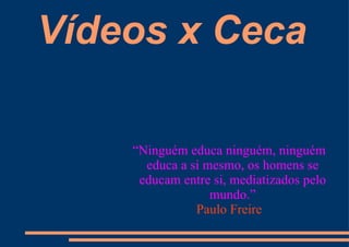 Vídeos x Ceca “ Ninguém educa ninguém, ninguém educa a si mesmo, os homens se educam entre si, mediatizados pelo mundo.” Paulo Freire 