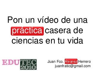 Pon un vídeo de una
práctica casera de
ciencias en tu vida
Juan Fco. Álvarez Herrero
juanfratic@gmail.com
 