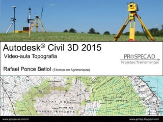 Autodesk® Civil 3D 2015
Vídeo-aula Topografia
Rafael Ponce Betiol (Técnico em Agrimensura)
www.garlipp.blogspot.comwww.prospecad.com.br
 