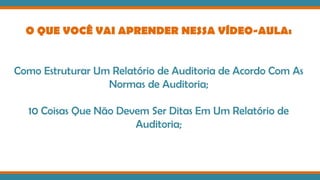 O QUE VOCÊ VAI APRENDER NESSA VÍDEO-AULA:
Como Estruturar Um Relatório de Auditoria de Acordo Com As
Normas de Auditoria;
10 Coisas Que Não Devem Ser Ditas Em Um Relatório de
Auditoria;
 