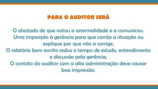 PARA O AUDITOR SERÁ
O atestado de que notou a anormalidade e a comunicou.
Uma imposição à gerência para que corrija a situação ou
explique por que não a corrige.
O relatório bem escrito reduz o tempo de estudo, entendimento
e discussão pela gerência.
O contato do auditor com a alta administração deve causar
boa impressão.
 