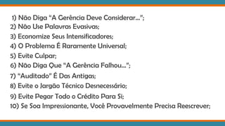 1) Não Diga “A Gerência Deve Considerar...”;
2) Não Use Palavras Evasivas;
3) Economize Seus Intensificadores;
4) O Problema É Raramente Universal;
5) Evite Culpar;
6) Não Diga Que “A Gerência Falhou...”;
7) “Auditado” É Das Antigas;
8) Evite o Jargão Técnico Desnecessário;
9) Evite Pegar Todo o Crédito Para Si;
10) Se Soa Impressionante, Você Provavelmente Precisa Reescrever;
 