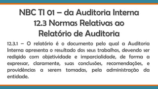 NBC TI 01 – da Auditoria Interna
12.3 Normas Relativas ao
Relatório de Auditoria
12.3.1 – O relatório é o documento pelo qual a Auditoria
Interna apresenta o resultado dos seus trabalhos, devendo ser
redigido com objetividade e imparcialidade, de forma a
expressar, claramente, suas conclusões, recomendações, e
providências a serem tomadas, pela administração da
entidade.
 