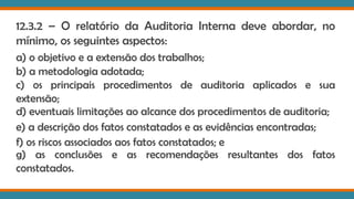 12.3.2 – O relatório da Auditoria Interna deve abordar, no
mínimo, os seguintes aspectos:
a) o objetivo e a extensão dos trabalhos;
b) a metodologia adotada;
c) os principais procedimentos de auditoria aplicados e sua
extensão;
d) eventuais limitações ao alcance dos procedimentos de auditoria;
e) a descrição dos fatos constatados e as evidências encontradas;
f) os riscos associados aos fatos constatados; e
g) as conclusões e as recomendações resultantes dos fatos
constatados.
 