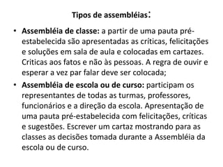 Tipos de assembléias:
• Assembléia de classe: a partir de uma pauta pré-
  estabelecida são apresentadas as críticas, felicitações
  e soluções em sala de aula e colocadas em cartazes.
  Criticas aos fatos e não às pessoas. A regra de ouvir e
  esperar a vez par falar deve ser colocada;
• Assembléia de escola ou de curso: participam os
  representantes de todas as turmas, professores,
  funcionários e a direção da escola. Apresentação de
  uma pauta pré-estabelecida com felicitações, críticas
  e sugestões. Escrever um cartaz mostrando para as
  classes as decisões tomada durante a Assembléia da
  escola ou de curso.
 