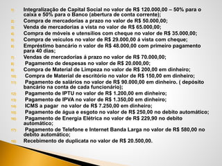 1) Integralização de Capital Social no valor de R$ 120.000,00 – 50% para o
caixa e 50% para o Banco (abertura de conta corrente);
2) Compra de mercadorias a prazo no valor de R$ 50.000,00;
3) Venda de mercadorias a vista no valor de R$ 65.000,00;
4) Compra de móveis e utensílios com cheque no valor de R$ 35.000,00;
5) Compra de veículos no valor de R$ 29.000,00 á vista com cheque;
6) Empréstimo bancário n valor de R$ 48.000,00 com primeiro pagamento
para 40 dias;
7) Vendas de mercadorias á prazo no valor de R$ 70.000,00;
8) Pagamento de despesas no valor de R$ 20.000,00;
9) Compra de Material de Limpeza no valor de R$ 200,00 em dinheiro;
10) Compra de Material de escritório no valor de R$ 150,00 em dinheiro;
11) Pagamento de salários no valor de R$ 90.000,00 em dinheiro. ( depósito
bancário na conta de cada funcionário);
12) Pagamento de IPTU no valor de R$ 1.200,00 em dinheiro;
13) Pagamento de IPVA no valor de R$ 1.350,00 em dinheiro;
14) ICMS a pagar no valor de R$ 7.250,00 em dinheiro;
15) Pagamento de água e esgoto no valor de R$ 250,00 no debito automático;
16) Pagamento de Energia Elétrica no valor de R$ 229,90 no debito
automático;
17) Pagamento de Telefone e Internet Banda Larga no valor de R$ 580,00 no
debito automático;
18) Recebimento de duplicata no valor de R$ 20.500,00.
 