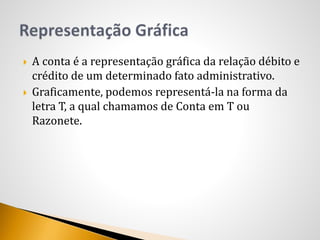  A conta é a representação gráfica da relação débito e
crédito de um determinado fato administrativo.
 Graficamente, podemos representá-la na forma da
letra T, a qual chamamos de Conta em T ou
Razonete.
 