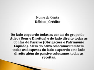 Nome da Conta
Débito | Crédito
Do lado esquerdo todas as contas do grupo do
Ativo (Bens e Direitos) e do lado direito todas as
Contas do Passivo (Obrigações e Patrimônio
Liquido). Além do Ativo colocamos também
todas as despesas do lado esquerdo e no lado
direito além do passivo colocamos todas as
receitas.
 