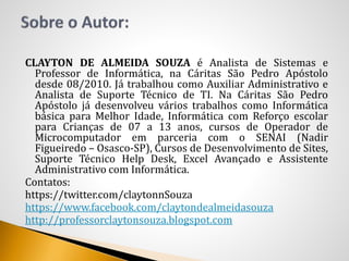 CLAYTON DE ALMEIDA SOUZA é Analista de Sistemas e
Professor de Informática, na Cáritas São Pedro Apóstolo
desde 08/2010. Já trabalhou como Auxiliar Administrativo e
Analista de Suporte Técnico de TI. Na Cáritas São Pedro
Apóstolo já desenvolveu vários trabalhos como Informática
básica para Melhor Idade, Informática com Reforço escolar
para Crianças de 07 a 13 anos, cursos de Operador de
Microcomputador em parceria com o SENAI (Nadir
Figueiredo – Osasco-SP), Cursos de Desenvolvimento de Sites,
Suporte Técnico Help Desk, Excel Avançado e Assistente
Administrativo com Informática.
Contatos:
https://twitter.com/claytonnSouza
https://www.facebook.com/claytondealmeidasouza
http://professorclaytonsouza.blogspot.com
 