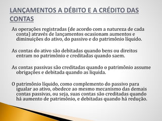 As operações registradas (de acordo com a natureza de cada
conta) através de lançamentos ocasionam aumentos e
diminuições do ativo, do passivo e do patrimônio líquido.
As contas do ativo são debitadas quando bens ou direitos
entram no patrimônio e creditadas quando saem.
As contas passivas são creditadas quando o patrimônio assume
obrigações e debitada quando as liquida.
O patrimônio líquido, como complemento do passivo para
igualar ao ativo, obedece ao mesmo mecanismo das demais
contas passivas, ou seja, suas contas são creditadas quando
há aumento de patrimônio, e debitadas quando há redução.
 