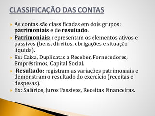  As contas são classificadas em dois grupos:
patrimoniais e de resultado.
 Patrimoniais: representam os elementos ativos e
passivos (bens, direitos, obrigações e situação
líquida).
 Ex: Caixa, Duplicatas a Receber, Fornecedores,
Empréstimos, Capital Social.
 Resultado: registram as variações patrimoniais e
demonstram o resultado do exercício (receitas e
despesas).
 Ex: Salários, Juros Passivos, Receitas Financeiras.
 