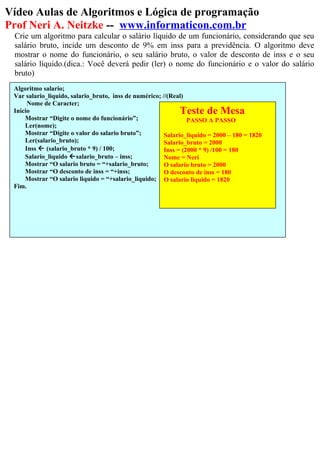 Vídeo Aulas de Algoritmos e Lógica de programação
Prof Neri A. Neitzke -- www.informaticon.com.br
Crie um algoritmo para calcular o salário líquido de um funcionário, considerando que seu
salário bruto, incide um desconto de 9% em inss para a previdência. O algoritmo deve
mostrar o nome do funcionário, o seu salário bruto, o valor de desconto de inss e o seu
salário líquido.(dica.: Você deverá pedir (ler) o nome do funcionário e o valor do salário
bruto)
Algoritmo salario;
Var salario_liquido, salario_bruto, inss de numérico; //(Real)
Nome de Caracter;
Inicio
Mostrar “Digite o nome do funcionário”;
Ler(nome);
Mostrar “Digite o valor do salario bruto”;
Ler(salario_bruto);
Inss  (salario_bruto * 9) / 100;
Salario_liquido salario_bruto – inss;
Mostrar “O salario bruto = “+salario_bruto;
Mostrar “O desconto de inss = “+inss;
Mostrar “O salario liquido = “+salario_liquido;
Fim.
Teste de Mesa
PASSO A PASSO
Salario_liquido = 2000 – 180 = 1820
Salario_bruto = 2000
Inss = (2000 * 9) /100 = 180
Nome = Neri
O salario bruto = 2000
O desconto de inss = 180
O salario liquido = 1820
 