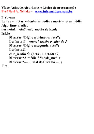 Vídeo Aulas de Algoritmos e Lógica de programação
Prof Neri A. Neitzke -- www.informaticon.com.br
Problema:
Ler duas notas, calcular a media e mostrar essa média
Algoritmo media;
var nota1, nota2, calc_media de Real;
Inicio
Mostrar “Digite a primeira nota”;
Ler(nota1); //nota1 recebe o valor de 5
Mostrar “Digite a segunda nota”;
Ler(nota2);
calc_media  (nota1 + nota2) / 2;
Mostrar “A média é “+calc_media;
Mostrar “.......Final do Sistema ....”;
Fim.
 