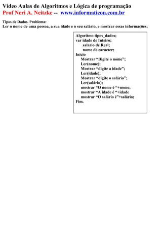 Vídeo Aulas de Algoritmos e Lógica de programação
Prof Neri A. Neitzke -- www.informaticon.com.br
Tipos de Dados. Problema:
Ler o nome de uma pessoa, a sua idade e o seu salário, e mostrar essas informações;
Algoritmo tipos_dados;
var idade de Inteiro;
salario de Real;
nome de caracter;
Inicio
Mostrar “Digite o nome”;
Ler(nome);
Mostrar “digite a idade”;
Ler(idade);
Mostrar “digite o salário”;
Ler(salário);
mostrar “O nome é “+nome;
mostrar “A idade é “+idade
mostrar “O salário é”+salário;
Fim.
 