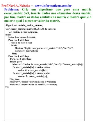 Prof Neri A. Neitzke -- www.informaticon.com.br
Problema: Crie um algoritmo que gere uma matriz
exerc_matriz 3x3, inserir dados nos elementos dessa matriz,
por fim, mostre os dados contidos na matriz e mostre qual é o
maior e qual é o menor valor da matriz.
Algoritmo matriz_maior_menor;
Var exerc_matriz:matriz [1..3,1..3] de inteiro;
l, c, maior, menor de inteiro;
Inicio
Maior  0; menor  99999;
Para l de 1 até 3 faça
Para c de 1 até 3 faça
Inicio
Mostrar “Digite valor para exerc_matriz[“+l+”,”+c+”].: ”;
Ler(exerc_matriz[l,c]);
Fim;
Para l de 1 até 3 faça
Para c de 1 até 3 faça
Inicio_para
Mostrar “O valor de exerc_matriz[“+l+”,”+c+”].: ”+exerc_matriz[l,c];
Se exerc_matriz[l,c] > maior entao
maior  exerc_matriz[l,c];
Se exerc_matriz[l,c] < menor entao
menor  exerc_matriz[l,c];
Fim_para
Mostrar “O maior valor da matriz .: “+maior;
Mostrar “O menor valor da matriz .: “+menor;
Fim
 