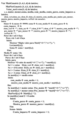 Var Mat4:matriz [1..4,1..4] de inteiro;
MatNeri:matriz [1..4,1..4] de inteiro;
Vetor_neri:vetor[1..4] de inteiro;
l, c, maior, menor,soma, media, com_media, conta_pares, conta_impares de
inteiro;
elem_vert,elem_sec, elem_l3, elem_c2, mostra_com_media, pos_maior, pos_menor,
mostra_pares, mostra_impares, vetNeri de caracter;
Inicio
Maior  0; menor  99999; soma  0; com_media  0; conta_pares  0;
conta_impares  0;
elem_vert  “”; elem_sec  “”; elem_l3 ””; elem_c2 ””; mostra_com_media  “”;
pos_maior  “”;pos_menor  “”; mostra_pares  “”; mostra_impares  “”;
vetNeri  “”;
Para l de 1 até 4 faça
Para c de 1 até 4 faça
Inicio
Mostrar “Digite valor para Mat4[“+l+”,”+c+”].: ”;
Ler(mat4[l,c]);
Soma  soma + mat4[l,c];
Fim;
Media  soma / 16;
Para l de 1 até 4 faça
Para c de 1 até 4 faça
Inicio_para
Mostrar “O valor de mat4[“+l+”,”+c+”].: ”+mat4[l,c];
Se l = c entao Elem_vert  elem_vert + mat4[l,c];
Se c = (5-l) entao Elem_sec  elem_sec + mat4[l,c];
Se l = 3 entao Elem_l3  elem_l3 + mat4[l,c];
Se c = 2 entao Elem_c2  elem_c2 + mat4[l,c];
Se mat4[l,c] >= media entao
inicio
com_media  com_media + 1;
mostra_com_media  mostra_com_media + mat4[l,c];
fim;
Se mat4[l,c] > maior entao Pos_maior  “mat4[“+l+”,”+c+”]”;
Se mat4[l,c] < menor entao Pos_menor  “mat4[“+l+”,”+c+”]”;
MatNeri[l,c]  Mat4[l,c] * 2;
Se mat4[l,c] mod 2 = 0 então
Inicio
Conta_pares  conta_pares + 1;
Mostra_pares  mostra_pares + mat4[l,c];
Fim
Senao Inicio
Conta_impares  conta_impares + 1;
 