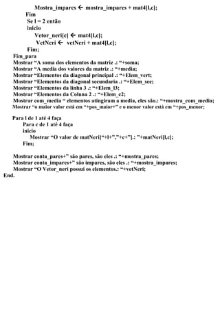 Mostra_impares  mostra_impares + mat4[l,c];
Fim
Se l = 2 então
inicio
Vetor_neri[c]  mat4[l,c];
VetNeri  vetNeri + mat4[l,c];
Fim;
Fim_para
Mostrar “A soma dos elementos da matriz .: “+soma;
Mostrar “A media dos valores da matriz .: “+media;
Mostrar “Elementos da diagonal principal .: “+Elem_vert;
Mostrar “Elementos da diagonal secundaria .: “+Elem_sec;
Mostrar “Elementos da linha 3 .: “+Elem_l3;
Mostrar “Elementos da Coluna 2 .: “+Elem_c2;
Mostrar com_media “ elementos atingiram a media, eles são.: “+mostra_com_media;
Mostrar “o maior valor está em “+pos_maior+” e o menor valor está em “+pos_menor;
Para l de 1 até 4 faça
Para c de 1 até 4 faça
inicio
Mostrar “O valor de matNeri[“+l+”,”+c+”].: ”+matNeri[l,c];
Fim;
Mostrar conta_pares+” são pares, são eles .: “+mostra_pares;
Mostrar conta_impares+” são impares, são eles .: “+mostra_impares;
Mostrar “O Vetor_neri possui os elementos.: “+vetNeri;
End.
 