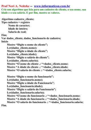 Prof Neri A. Neitzke -- www.informaticon.com.br
Crie um algoritmo que leia para um cadastro de cliente, o seu nome, sua
idade e o seu salário. E por fim, mostre os valores.
Algoritmo cadastro_cliente;
Tipo cadastro = registro
Nome de caracter;
Idade de inteiro;
Salario de real;
Fim;
Var dados_cliente, dados_funcionario de cadastro;
Inicio
Mostre “Digite o nome do cliente”;
Ler(dados_cliente.nome);
Mostre “Digite a idade do cliente”;
Ler(dados_cliente.idade);
Mostre “Digite o salário do cliente”;
Ler(dados_cliente.salario);
Mostre “O nome do cliente .: “+dados_cliente.nome;
Mostre “A idade do cliente .: “+dados_cliente.idade;
Mostre “O salario do cliente .: “+dados_cliente.salario;
Mostre “Digite o nome do funcionario”;
Ler(dados_funcionario.nome);
Mostre “Digite a idade do Funcionario”;
Ler(dados_funcioanrio.idade);
Mostre “Digite o salário do Funcionario”;
Ler(dados_funcionario.salario);
Mostre “O nome do funcionario .: “+dados_funcionario.nome;
Mostre “A idade do funcionario .: “+dados_funcionario.idade;
Mostre “O salario do funcionario .: “+dados_funcionario.salario;
Fim.
 