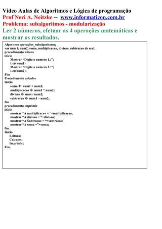Vídeo Aulas de Algoritmos e Lógica de programação
Prof Neri A. Neitzke -- www.informaticon.com.br
Problema: subalgoritmos - modularização
Ler 2 números, efetuar as 4 operações matemáticas e
mostrar os resultados.
Algoritmo operações_subalgoritmos;
var num1, num2, soma, multiplicacao, divisao, subtracao de real;
procedimento leitura
inicio
Mostrar “Digite o numero 1.:”;
Ler(num1)
Mostrar “Digite o numero 2.:”;
Ler(num2);
Fim
Procedimento calculos
Inicio
soma  num1 + num2;
multiplicacao  num1 * num2;
divisao  num / num2;
subtracao  num1 – num2;
fim
procedimento imprimir
inicio
mostrar “A multiplicacao = “+multiplicacao;
mostrar “A divisao = “+divisao;
mostrar “A Subtracao = “+subtracao;
mostrar “A soma =”+soma;
fim;
Inicio
Leitura;
Calculos;
Imprimir;
Fim.
 