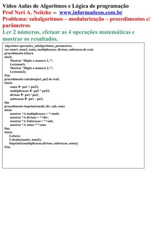 Vídeo Aulas de Algoritmos e Lógica de programação
Prof Neri A. Neitzke -- www.informaticon.com.br
Problema: subalgoritmos – modularização – procedimentos c/
parâmetros
Ler 2 números, efetuar as 4 operações matemáticas e
mostrar os resultados.
Algoritmo operações_subalgoritmos_parametros;
var num1, num2, soma, multiplicacao, divisao, subtracao de real;
procedimento leitura
inicio
Mostrar “Digite o numero 1.:”;
Ler(num1)
Mostrar “Digite o numero 2.:”;
Ler(num2);
Fim
procedimento calculos(pn1, pn2 de real)
Inicio
soma  pn1 + pn22;
multiplicacao  pn2 * pn22;
divisao  pn1 / pn2;
subtracao  pn1 – pn2;
fim
procedimento imprimir(mult, div, sub, som)
inicio
mostrar “A multiplicacao = “+mult;
mostrar “A divisao = “+div;
mostrar “A Subtracao = “+sub;
mostrar “A soma =”+som;
fim;
Inicio
Leitura;
Calculos(num1, num2);
Imprimir(multiplicacao,divisao, subtracao, soma);
Fim.
 
