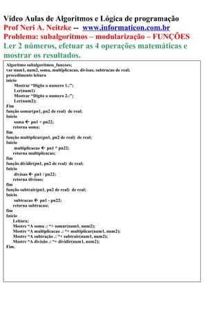 Vídeo Aulas de Algoritmos e Lógica de programação
Prof Neri A. Neitzke -- www.informaticon.com.br
Problema: subalgoritmos – modularização – FUNÇÕES
Ler 2 números, efetuar as 4 operações matemáticas e
mostrar os resultados.
Algoritmo subalgoritmos_funcoes;
var num1, num2, soma, multiplicacao, divisao, subtracao de real;
procedimento leitura
inicio
Mostrar “Digite o numero 1.:”;
Ler(num1)
Mostrar “Digite o numero 2.:”;
Ler(num2);
Fim
função somar(pn1, pn2 de real) de real;
Inicio
soma  pn1 + pn22;
retorna soma;
fim
função multiplicar(pn1, pn2 de real) de real;
Inicio
multiplicacao  pn1 * pn22;
retorna multiplicacao;
fim
função dividir(pn1, pn2 de real) de real;
Inicio
divisao  pn1 / pn22;
retorna divisao;
fim
função subtrair(pn1, pn2 de real) de real;
Inicio
subtracao  pn1 - pn22;
retorna subtracao;
fim
Inicio
Leitura;
Mostre “A soma .: “+ somar(num1, num2);
Mostre “A multiplicacao .: “+ multiplicar(num1, num2);
Mostre “A subtração .: “+ subtrair(num1, num2);
Mostre “A divisão .: “+ dividir(num1, num2);
Fim.
 