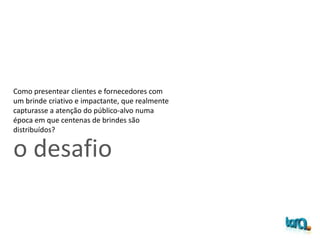 o desafio
Como presentear clientes e fornecedores com
um brinde criativo e impactante, que realmente
capturasse a atenção do público-alvo numa
época em que centenas de brindes são
distribuídos?
 