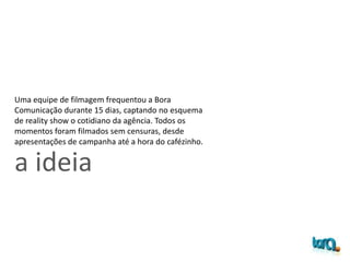 a ideia
Uma equipe de filmagem frequentou a Bora
Comunicação durante 15 dias, captando no esquema
de reality show o cotidiano da agência. Todos os
momentos foram filmados sem censuras, desde
apresentações de campanha até a hora do cafézinho.
 