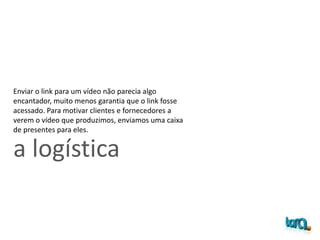 a logística
Enviar o link para um vídeo não parecia algo
encantador, muito menos garantia que o link fosse
acessado. Para motivar clientes e fornecedores a
verem o vídeo que produzimos, enviamos uma caixa
de presentes para eles.
 
