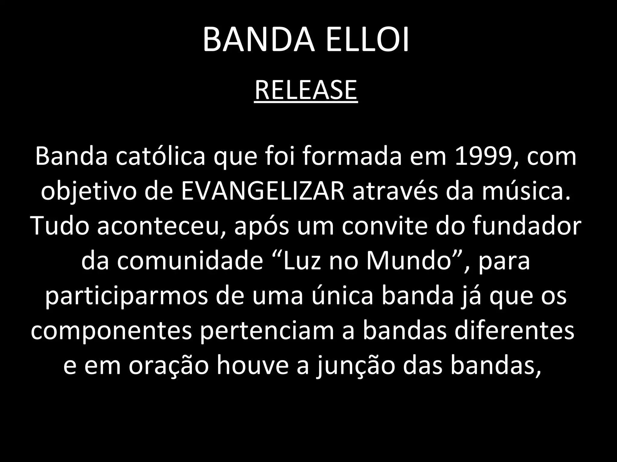 BANDA ELLOI RELEASE Banda católica que foi formada em 1999, com objetivo de EVANGELIZAR através da música. Tudo aconteceu, após um convite do fundador da comunidade “Luz no Mundo”, para participarmos de uma única banda já que os componentes pertenciam a bandas diferentes  e em oração houve a junção das bandas,  