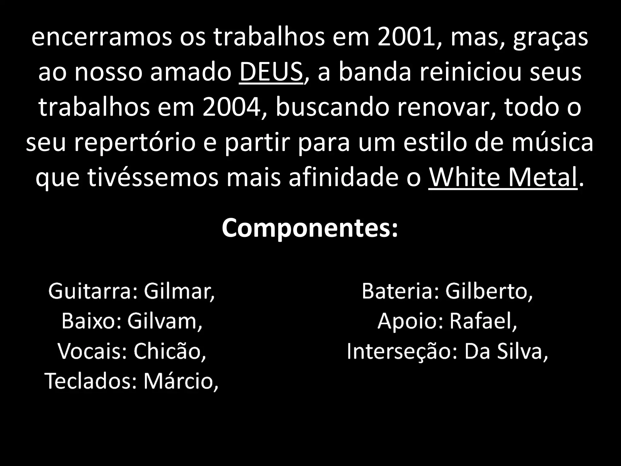 encerramos os trabalhos em 2001, mas, graças ao nosso amado  DEUS , a banda reiniciou seus trabalhos em 2004, buscando renovar, todo o seu repertório e partir para um estilo de música que tivéssemos mais afinidade o  White Metal . Componentes: 