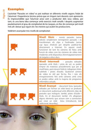 Exemples
Pàgina 09


            L’activitat “Paraules en vídeo” es pot realitzar en diferents nivells segons l’edat de
            l’alumnat i l’experiència tècnica prèvia que en tinguin tant docents com aprenents.
            És imprescindible que l’alumnat actuï com a productor dels seus vídeos, per
            tant, és una bona idea començar amb exercicis molt senzills i després augmentar
            paulatinament el grau de complexitat de les tasques, en lloc de començar pel nivell
            més alt i deixar que siguin els i les mestres qui acabin les produccions.
            Voldríem assenyalar tres nivells de complexitat:

                                               Nivell Bàsic -          només paraules (sense
                                               edició): simplement s’enregistren paraules i es
                                               transfereixen els clips a l’ordinador (sense
                                               cap tipus d’edició) per després publicar-los
                                               directament a Internet. En aquest nivell,
                                               funcionen bé tant les càmeres de fotos amb
                                               funció de vídeo com les càmeres de vídeo més
                                               modernes amb dispositius d’emmagatzemament
                                               de targetes o discs durs.

                                               Nivell Intermedi              - paraules editades
                                               (paraules amb títols i pista de so): es poden
                                               emprar els mateixos procediments que per al
                                               nivell bàsic, però durant l’edició s’afegeixen títols,
                                               subtítols i pistes d’àudio. Qualsevol càmera
                                               de vídeo és útil per fer-ho, fins i tots els
                                               enregistraments fets amb càmeres amb cinta
                                               es poden editar amb la majoria de programes
                                               informàtics actuals.

                                               Nivell Avançat - document breu (paraules
                                               editades per formar un relat breu) es produeix
                                               un document audiovisual amb diferents clips de
                                               paraules que incloguin, també, pistes d’àudio i
                                               títols. En el document també s’hi afegeixen
                                               alguns elements que actuen com a connectors
                                               per crear un relat      breu (introducció, text
                                               addicional, desenllaç).
 