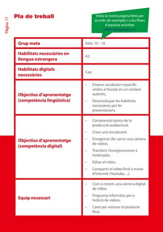 Pla de treball                       Visita la nostra pàgina Web per
Pàgina 11


                                                accedir als exemples i a les txes
                                                        d’aquesta activitat:
                                                      http://divisproject.eu


             Grup meta                   Edat: 10 - 18

             Habilitats necessàries en
                                         A2
             llengua estrangera

             Habilitats digitals
                                         Cap
             necessàries

                                         •	    Emprar vocabulari específic
                                               relatiu a l’escola en un context
             Objectius d’aprenentatge          autèntic.
             (competència lingüística)   •	    Desenvolupar les habilitats
                                               necessàries per fer
                                               presentacions.

                                         •	    Comprensió bàsica de la
                                               producció audiovisual.
                                         •	    Crear una storyboard.

             Objectius d’aprenentatge    •	    Enregistrar (fer servir una càmera
                                               de vídeo).
             (competència digital)
                                         •	    Transferir l’enregistrament a
                                               l’ordinador.
                                         •	    Editar el vídeo.
                                         •	    Compartir el vídeo final a través
                                               d’Internet (Youtube, ...).

                                         •	    Com a mínim, una càmera digital
                                               de vídeo.
                                         •	    Programa informàtic per a
             Equip necessari                   l’edició de vídeos.
                                         •	    Canó per visionar el producte
                                               final.
 
