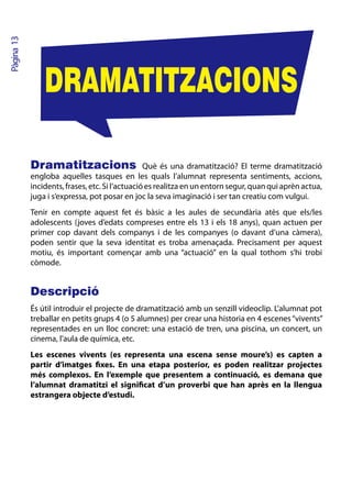 Pàgina 13




                DRAMATITZACIONS

            Dramatitzacions Què és una dramatització? El terme dramatització
            engloba aquelles tasques en les quals l’alumnat representa sentiments, accions,
            incidents, frases, etc. Si l’actuació es realitza en un entorn segur, quan qui aprèn actua,
            juga i s’expressa, pot posar en joc la seva imaginació i ser tan creatiu com vulgui.
            Tenir en compte aquest fet és bàsic a les aules de secundària atès que els/les
            adolescents (joves d’edats compreses entre els 13 i els 18 anys), quan actuen per
            primer cop davant dels companys i de les companyes (o davant d’una càmera),
            poden sentir que la seva identitat es troba amenaçada. Precisament per aquest
            motiu, és important començar amb una “actuació” en la qual tothom s’hi trobi
            còmode.


            Descripció
            És útil introduir el projecte de dramatització amb un senzill videoclip. L’alumnat pot
            treballar en petits grups 4 (o 5 alumnes) per crear una historia en 4 escenes “vivents”
            representades en un lloc concret: una estació de tren, una piscina, un concert, un
            cinema, l’aula de química, etc.
            Les escenes vivents (es representa una escena sense moure’s) es capten a
            partir d’imatges fixes. En una etapa posterior, es poden realitzar projectes
            més complexos. En l’exemple que presentem a continuació, es demana que
            l’alumnat dramatitzi el significat d’un proverbi que han après en la llengua
            estrangera objecte d’estudi.
 